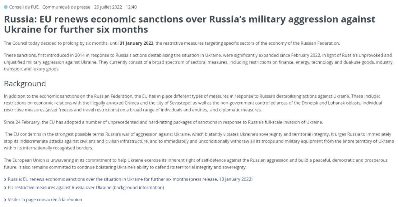 ЕС продлил экономические санкции против России за вторжению в Украину еще на шесть месяцев -  до 31 января 2023 года.  "Эти санкции, впервые введенные в 2014 году в ответ на действия России, дестабилизирующие ситуацию в Украине, были значительно расширены с февраля 2022 года в свете неспровоцированной и необоснованной военной агрессии России против Украины. В настоящее время они состоят из широкого спектра секторальных мер, включая ограничения в отношении финансов, энергетики, технологий и товаров двойного назначения, промышленности, транспорта и предметов роскоши", - говорится в сообщении Евросовета.